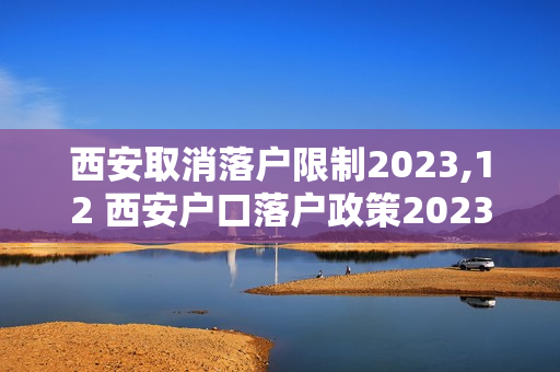 西安取消落户限制2023,12 西安户口落户政策2023最新规定