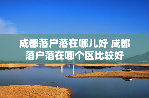 成都落户落在哪儿好 成都落户落在哪个区比较好