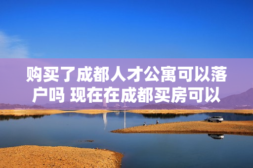 购买了成都人才公寓可以落户吗 现在在成都买房可以落户吗
