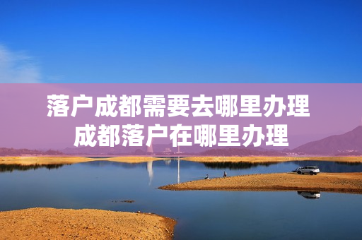 落户成都需要去哪里办理 成都落户在哪里办理