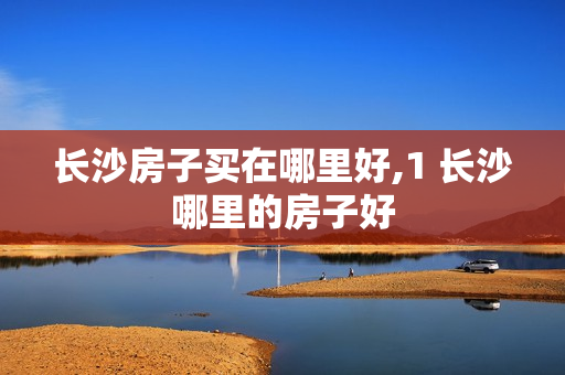 长沙房子买在哪里好,1 长沙哪里的房子好
