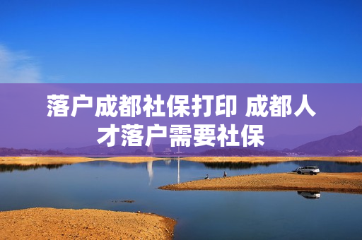 落户成都社保打印 成都人才落户需要社保