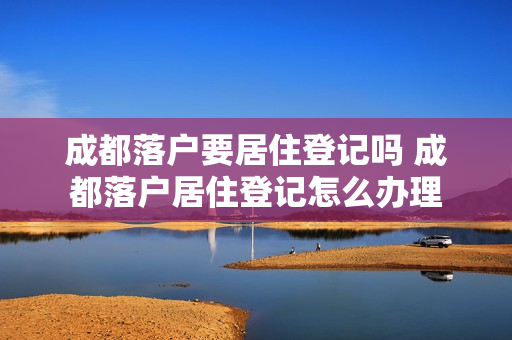 成都落户要居住登记吗 成都落户居住登记怎么办理