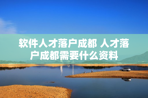 软件人才落户成都 人才落户成都需要什么资料