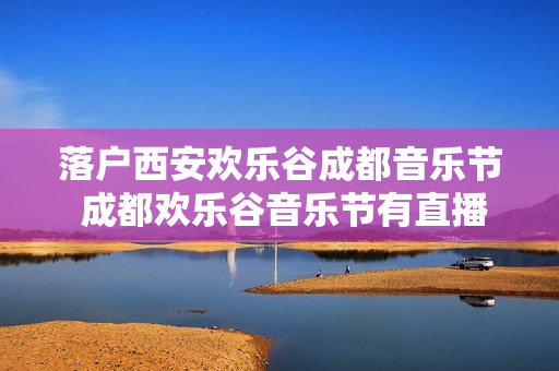 落户西安欢乐谷成都音乐节 成都欢乐谷音乐节有直播吗