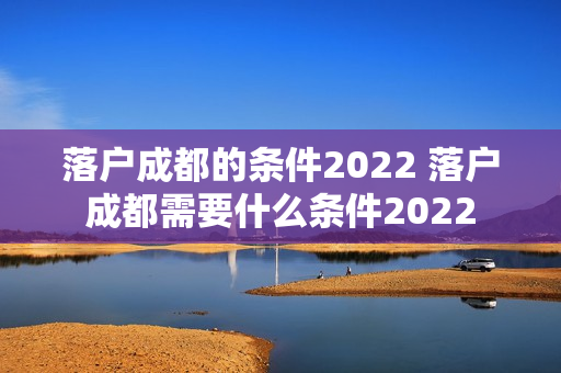 落户成都的条件2022 落户成都需要什么条件2022