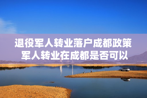 退役军人转业落户成都政策 军人转业在成都是否可以直接买房