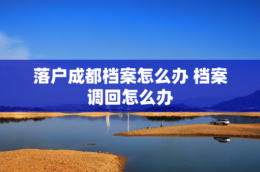落户成都档案怎么办 档案调回怎么办