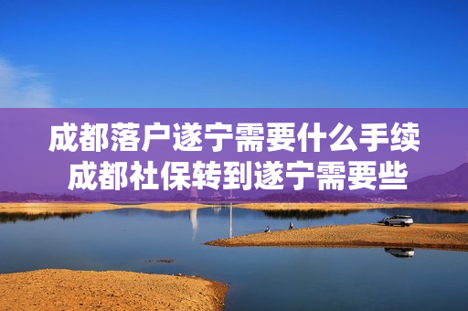 成都落户遂宁需要什么手续 成都社保转到遂宁需要些什么手续