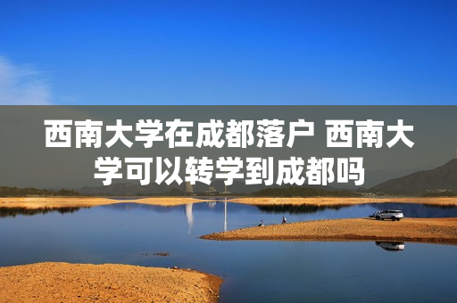 西南大学在成都落户 西南大学可以转学到成都吗