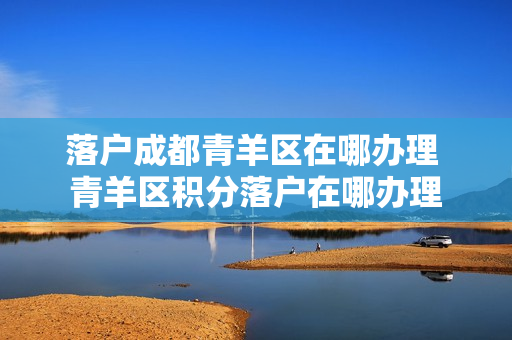 落户成都青羊区在哪办理 青羊区积分落户在哪办理