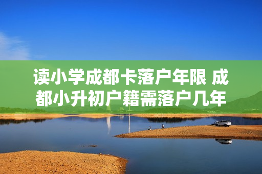 读小学成都卡落户年限 成都小升初户籍需落户几年