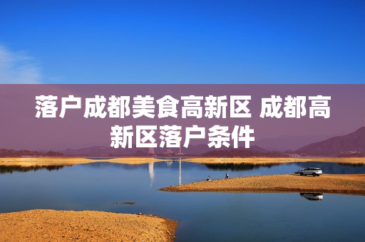 落户成都美食高新区 成都高新区落户条件