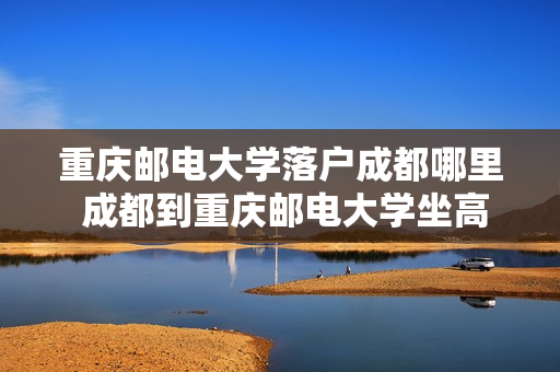 重庆邮电大学落户成都哪里 成都到重庆邮电大学坐高铁哪个站下