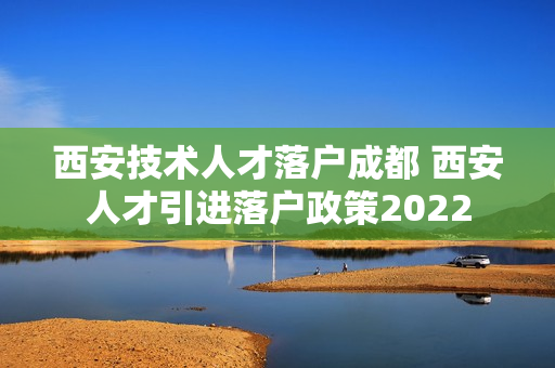 西安技术人才落户成都 西安人才引进落户政策2022