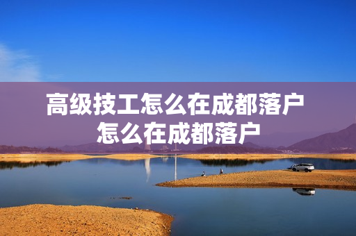 高级技工怎么在成都落户 怎么在成都落户