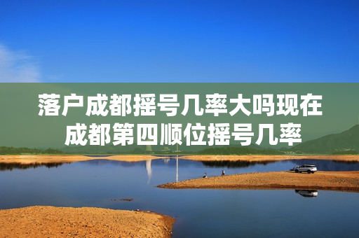 落户成都摇号几率大吗现在 成都第四顺位摇号几率