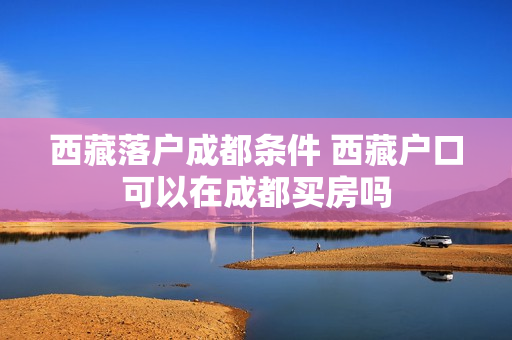 西藏落户成都条件 西藏户口可以在成都买房吗