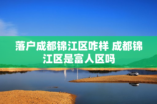落户成都锦江区咋样 成都锦江区是富人区吗