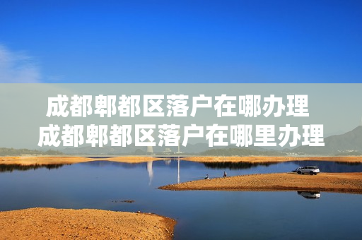 成都郫都区落户在哪办理 成都郫都区落户在哪里办理
