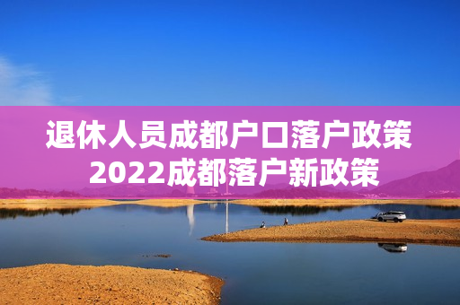 退休人员成都户口落户政策 2022成都落户新政策