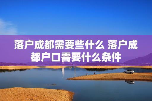 落户成都需要些什么 落户成都户口需要什么条件