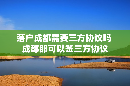 落户成都需要三方协议吗 成都那可以签三方协议