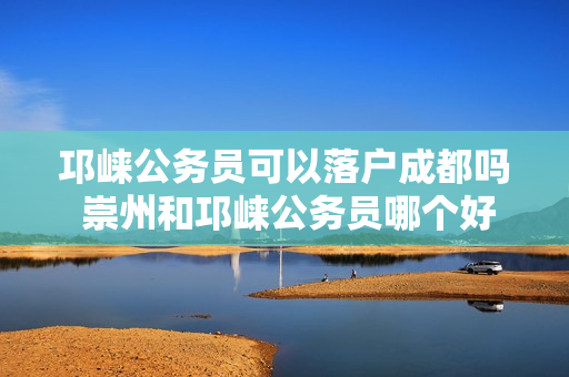 邛崃公务员可以落户成都吗 崇州和邛崃公务员哪个好
