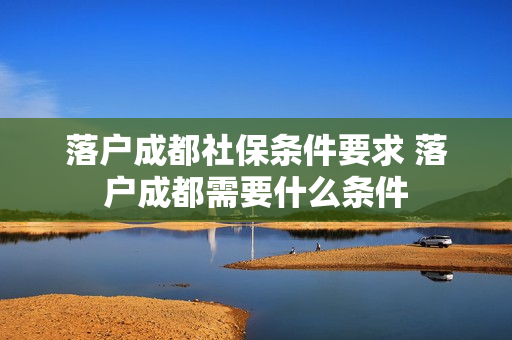 落户成都社保条件要求 落户成都需要什么条件