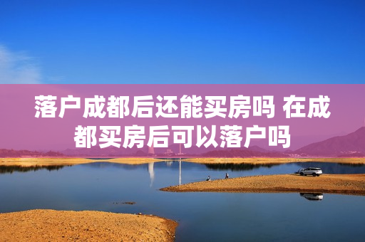 落户成都后还能买房吗 在成都买房后可以落户吗