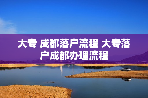 大专 成都落户流程 大专落户成都办理流程