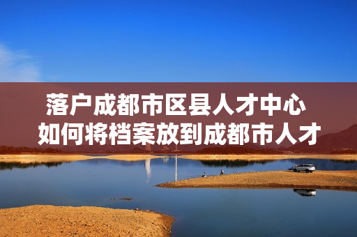 落户成都市区县人才中心 如何将档案放到成都市人才交流中心