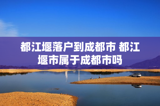 都江堰落户到成都市 都江堰市属于成都市吗