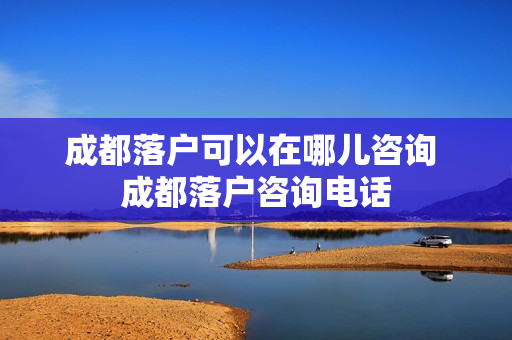 成都落户可以在哪儿咨询 成都落户咨询电话