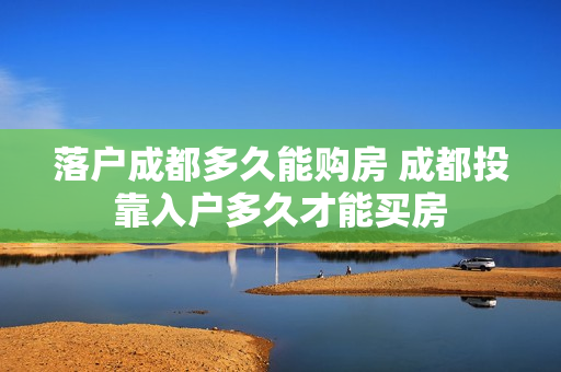 落户成都多久能购房 成都投靠入户多久才能买房