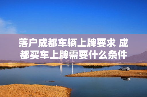 落户成都车辆上牌要求 成都买车上牌需要什么条件