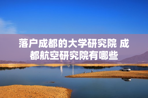 落户成都的大学研究院 成都航空研究院有哪些