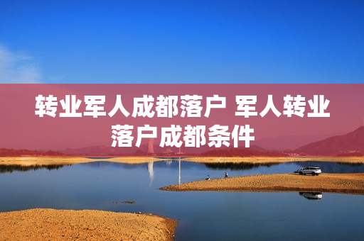 转业军人成都落户 军人转业落户成都条件