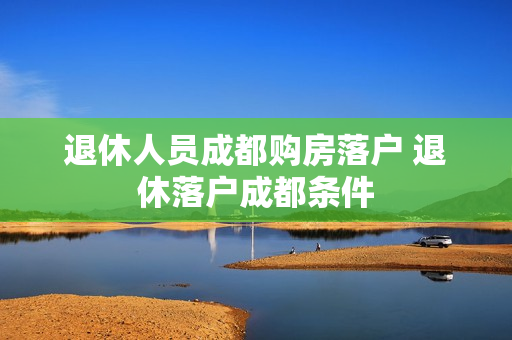 退休人员成都购房落户 退休落户成都条件