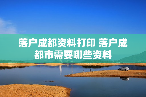 落户成都资料打印 落户成都市需要哪些资料