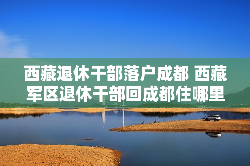 西藏退休干部落户成都 西藏军区退休干部回成都住哪里
