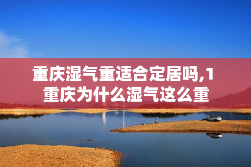 重庆湿气重适合定居吗,1 重庆为什么湿气这么重