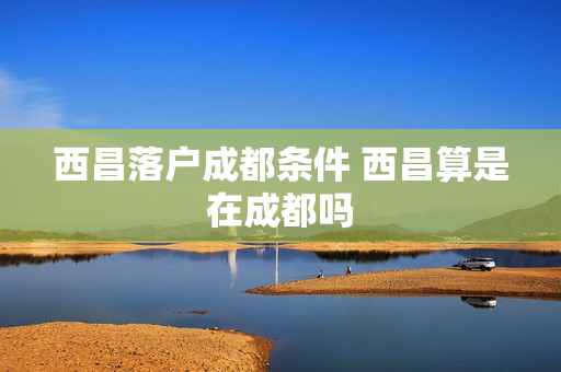 西昌落户成都条件 西昌算是在成都吗
