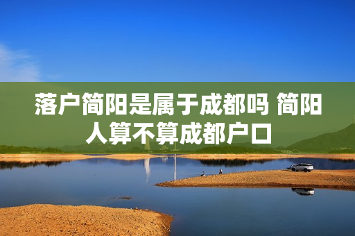 落户简阳是属于成都吗 简阳人算不算成都户口