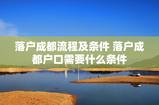 落户成都流程及条件 落户成都户口需要什么条件