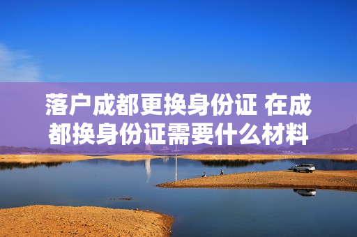 落户成都更换身份证 在成都换身份证需要什么材料