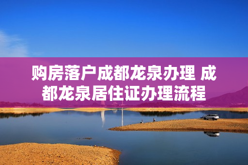 购房落户成都龙泉办理 成都龙泉居住证办理流程