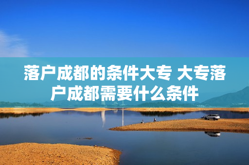 落户成都的条件大专 大专落户成都需要什么条件