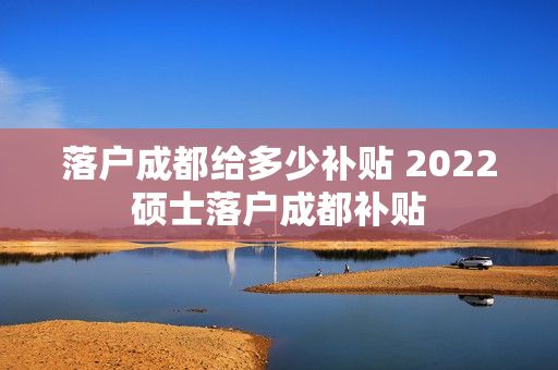 落户成都给多少补贴 2022硕士落户成都补贴