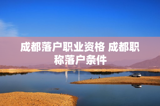 成都落户职业资格 成都职称落户条件